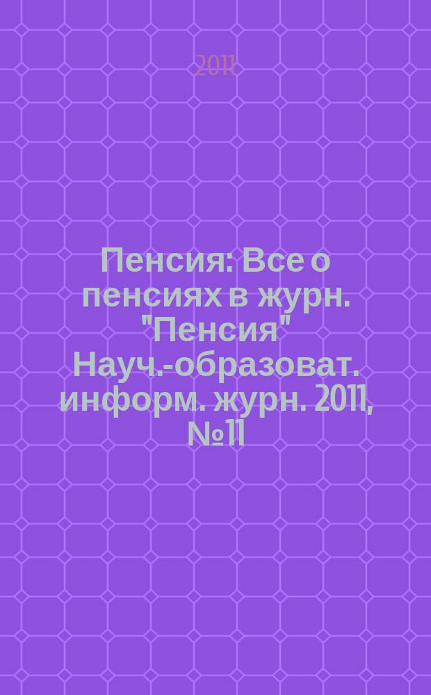 Пенсия : Все о пенсиях в журн. "Пенсия" Науч.-образоват. информ. журн. 2011, № 11 (182)