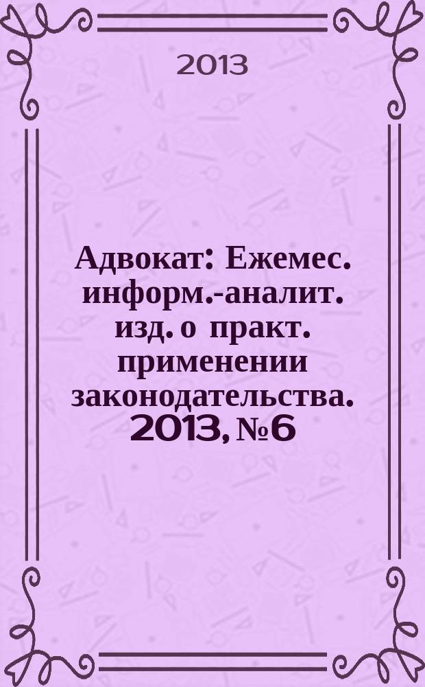 Адвокат : Ежемес. информ.-аналит. изд. о практ. применении законодательства. 2013, № 6