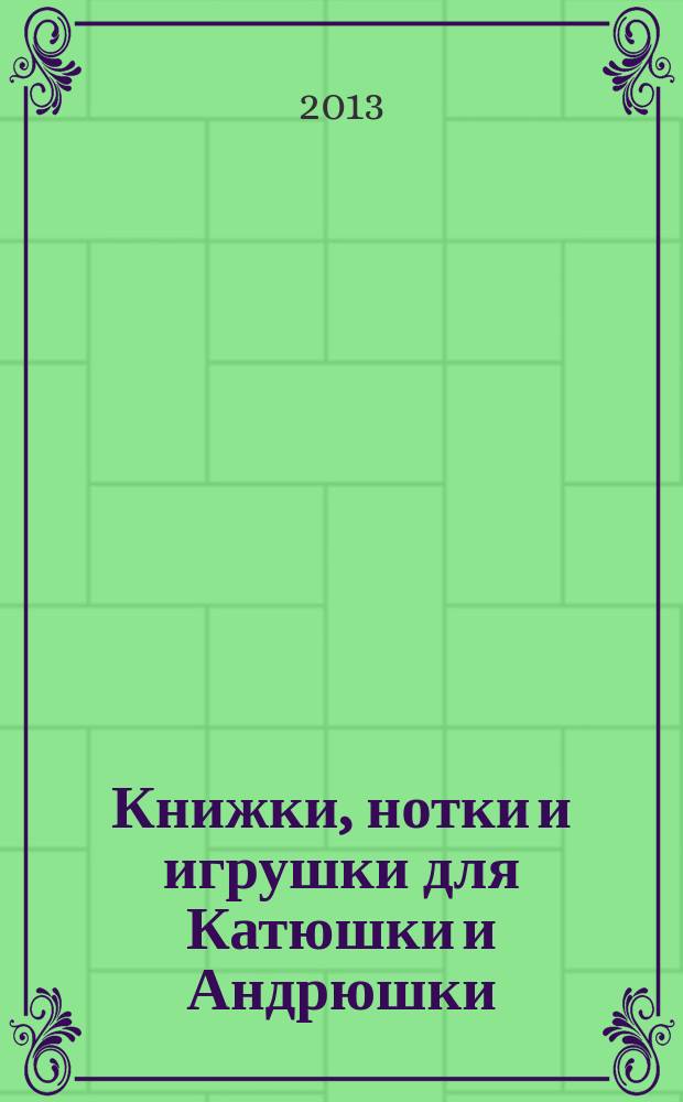 Книжки, нотки и игрушки для Катюшки и Андрюшки : Сценарии, прогр. и конспекты занятий для работников б-к, дошк. учреждений и нач. шк. Альм. Прил. к журн. "Б-ка". 2013, 7