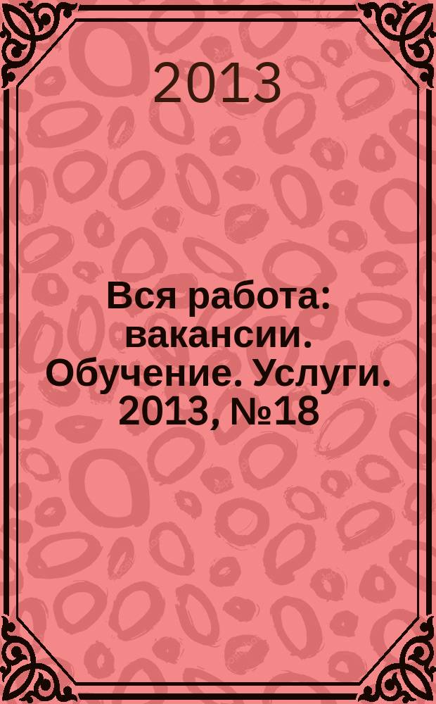 Вся работа : вакансии. Обучение. Услуги. 2013, № 18 (270)