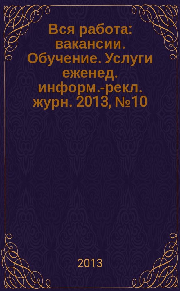 Вся работа : вакансии. Обучение. Услуги еженед. информ.-рекл. журн. 2013, № 10 (117)