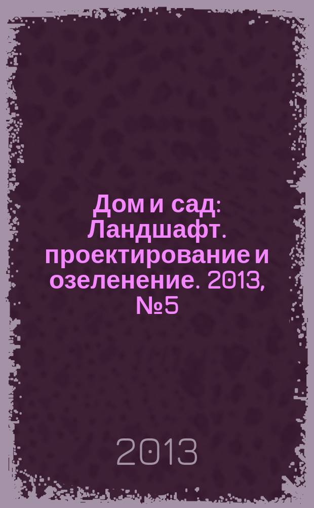 Дом и сад : Ландшафт. проектирование и озеленение. 2013, № 5 (74)
