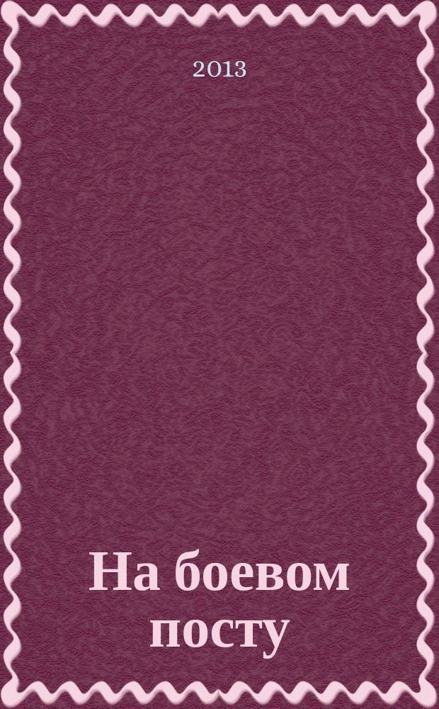 На боевом посту : Ежемес. воен.-полит. журн. Изд. Полит. упр. внутрен. и конвойн. войск М-ва вн. дел СССР. 2013, № 1 (543)