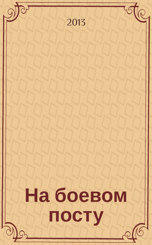 На боевом посту : Ежемес. воен.-полит. журн. Изд. Полит. упр. внутрен. и конвойн. войск М-ва вн. дел СССР. 2013, № 4 (546)