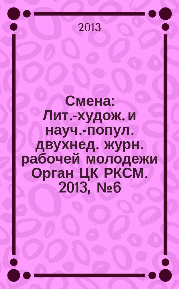 Смена : Лит.-худож. и науч.-попул. двухнед. журн. рабочей молодежи Орган ЦК РКСМ. 2013, № 6 (1784)