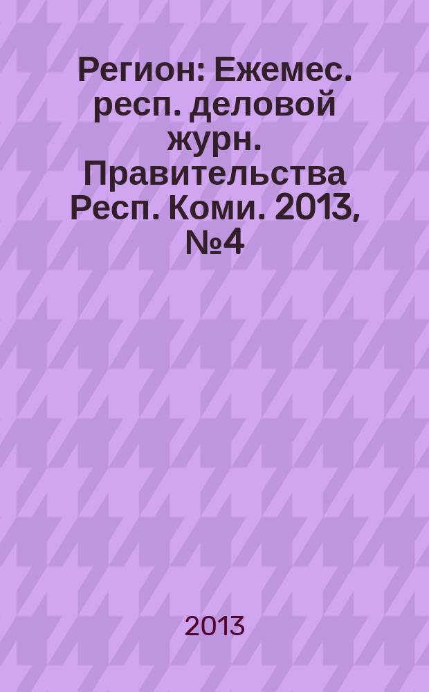 Регион : Ежемес. респ. деловой журн. Правительства Респ. Коми. 2013, № 4 (191)
