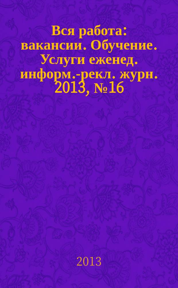 Вся работа : вакансии. Обучение. Услуги еженед. информ.-рекл. журн. 2013, № 16 (123)
