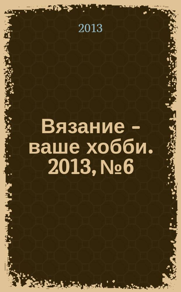 Вязание - ваше хобби. 2013, № 6