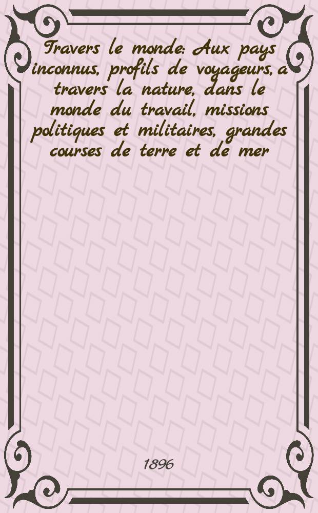 À Travers le monde : Aux pays inconnus, profils de voyageurs, a travers la nature, dans le monde du travail, missions politiques et militaires, grandes courses de terre et de mer, conseils aux voyageurs, excursions, parmi les races humaines, livres et cartes, bilan des exploration en cours, etc. N.S. Année2 1896, livr.2