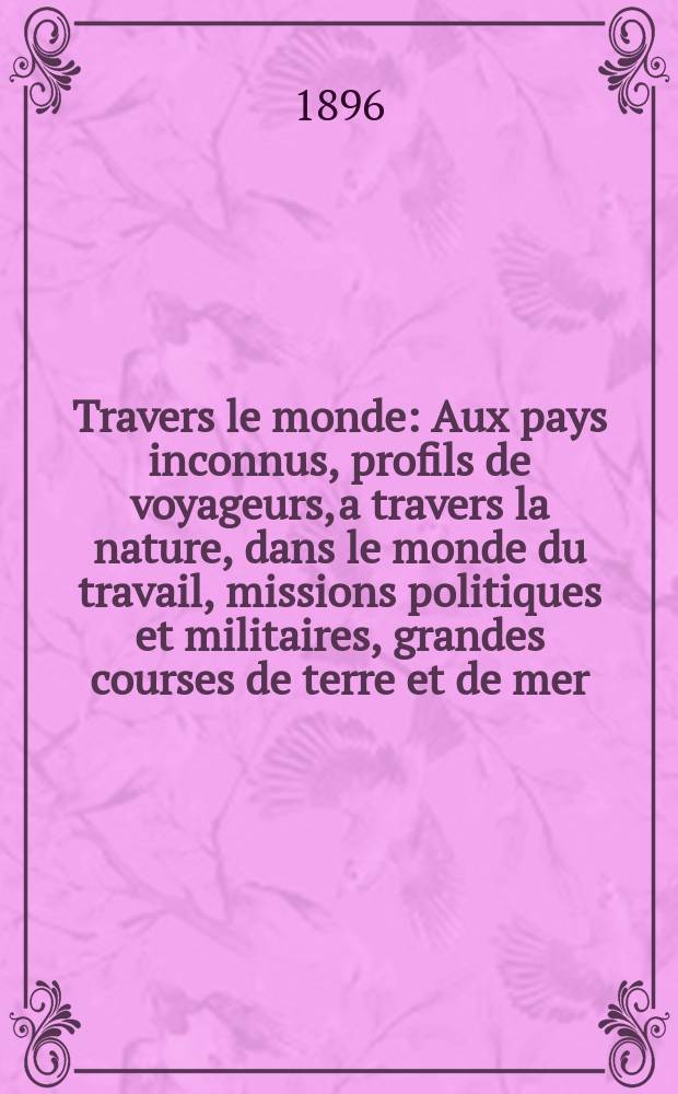 À Travers le monde : Aux pays inconnus, profils de voyageurs, a travers la nature, dans le monde du travail, missions politiques et militaires, grandes courses de terre et de mer, conseils aux voyageurs, excursions, parmi les races humaines, livres et cartes, bilan des exploration en cours, etc. N.S. Année2 1896, livr.17