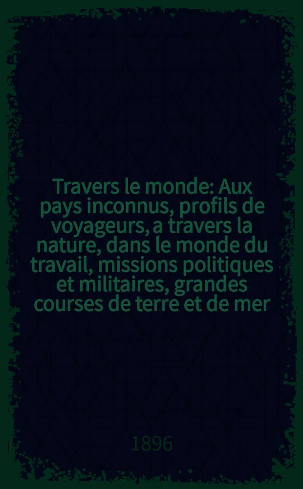 À Travers le monde : Aux pays inconnus, profils de voyageurs, a travers la nature, dans le monde du travail, missions politiques et militaires, grandes courses de terre et de mer, conseils aux voyageurs, excursions, parmi les races humaines, livres et cartes, bilan des exploration en cours, etc. N.S. Année2 1896, livr.18