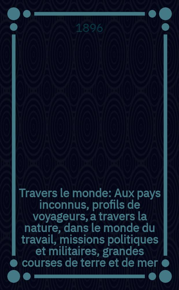 À Travers le monde : Aux pays inconnus, profils de voyageurs, a travers la nature, dans le monde du travail, missions politiques et militaires, grandes courses de terre et de mer, conseils aux voyageurs, excursions, parmi les races humaines, livres et cartes, bilan des exploration en cours, etc. N.S. Année2 1896, livr.34