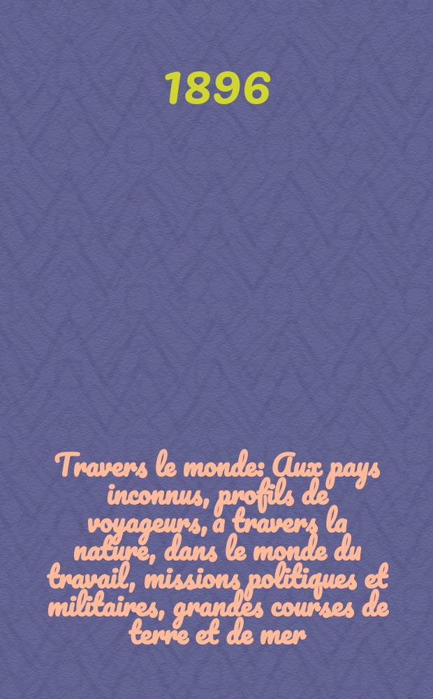 À Travers le monde : Aux pays inconnus, profils de voyageurs, a travers la nature, dans le monde du travail, missions politiques et militaires, grandes courses de terre et de mer, conseils aux voyageurs, excursions, parmi les races humaines, livres et cartes, bilan des exploration en cours, etc. N.S. Année2 1896, livr.40