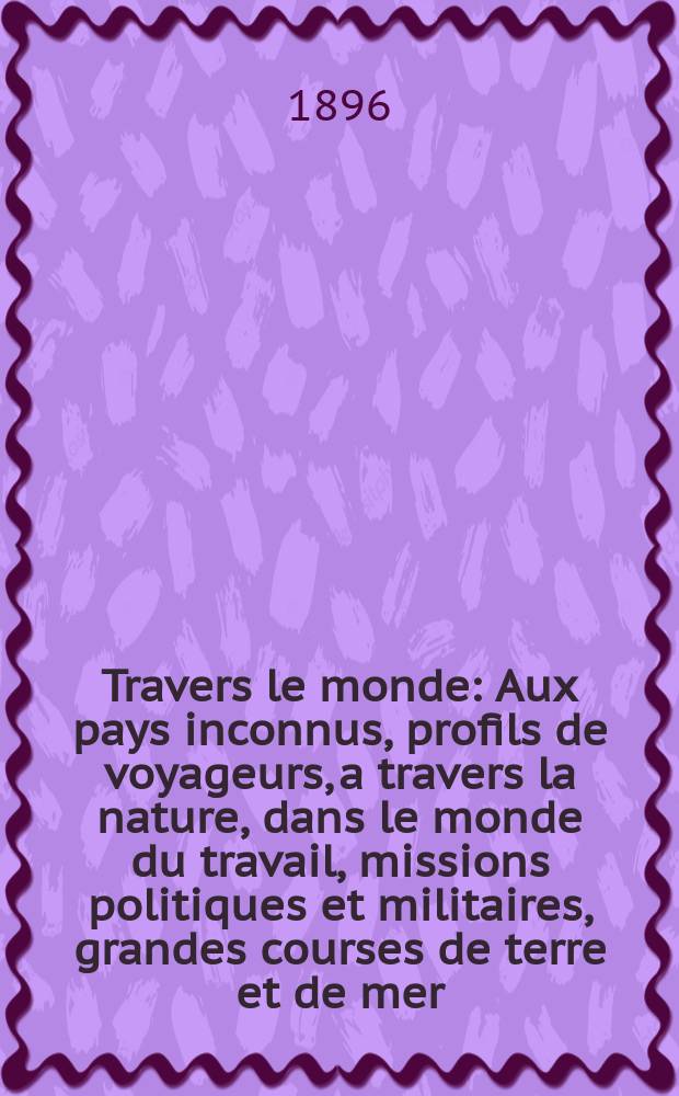 À Travers le monde : Aux pays inconnus, profils de voyageurs, a travers la nature, dans le monde du travail, missions politiques et militaires, grandes courses de terre et de mer, conseils aux voyageurs, excursions, parmi les races humaines, livres et cartes, bilan des exploration en cours, etc. N.S. Année2 1896, livr.41