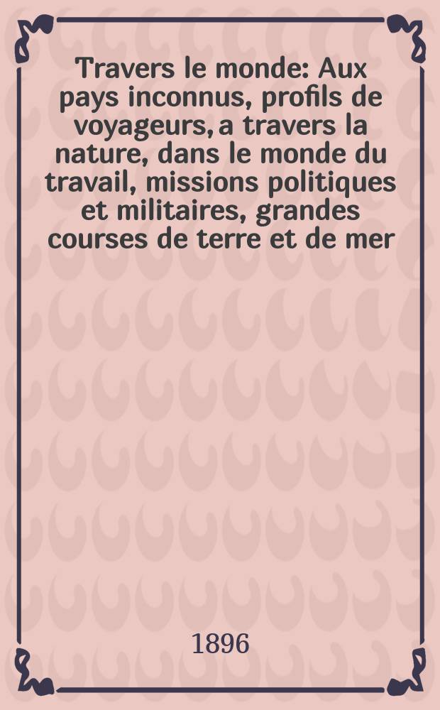 &Agrave; Travers le monde : Aux pays inconnus, profils de voyageurs, a travers la nature, dans le monde du travail, missions politiques et militaires, grandes courses de terre et de mer, conseils aux voyageurs, excursions, parmi les races humaines, livres et cartes, bilan des exploration en cours, etc. N.S. Ann&eacute;e2 1896, livr.42