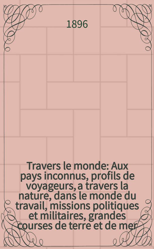 &Agrave; Travers le monde : Aux pays inconnus, profils de voyageurs, a travers la nature, dans le monde du travail, missions politiques et militaires, grandes courses de terre et de mer, conseils aux voyageurs, excursions, parmi les races humaines, livres et cartes, bilan des exploration en cours, etc. N.S. Ann&eacute;e2 1896, livr.44