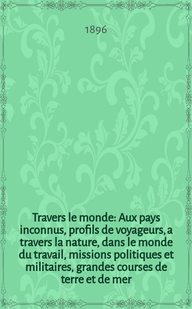 À Travers le monde : Aux pays inconnus, profils de voyageurs, a travers la nature, dans le monde du travail, missions politiques et militaires, grandes courses de terre et de mer, conseils aux voyageurs, excursions, parmi les races humaines, livres et cartes, bilan des exploration en cours, etc. N.S. Année2 1896, livr.49