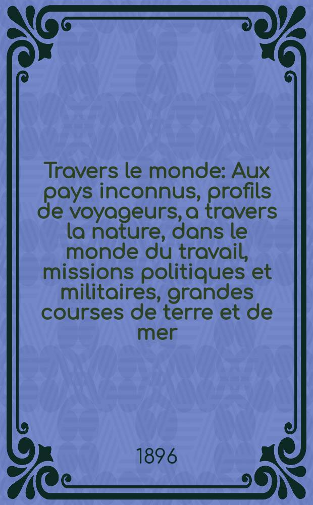À Travers le monde : Aux pays inconnus, profils de voyageurs, a travers la nature, dans le monde du travail, missions politiques et militaires, grandes courses de terre et de mer, conseils aux voyageurs, excursions, parmi les races humaines, livres et cartes, bilan des exploration en cours, etc. N.S. Année2 1896, livr.51