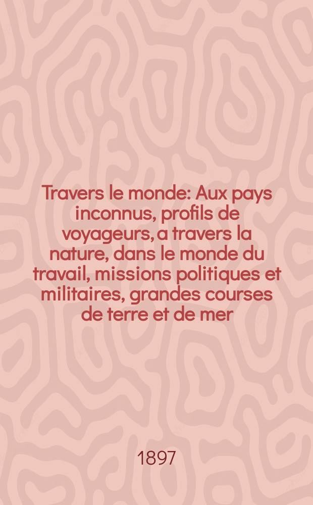 À Travers le monde : Aux pays inconnus, profils de voyageurs, a travers la nature, dans le monde du travail, missions politiques et militaires, grandes courses de terre et de mer, conseils aux voyageurs, excursions, parmi les races humaines, livres et cartes, bilan des exploration en cours, etc. N.S. Année3 1897, livr.4