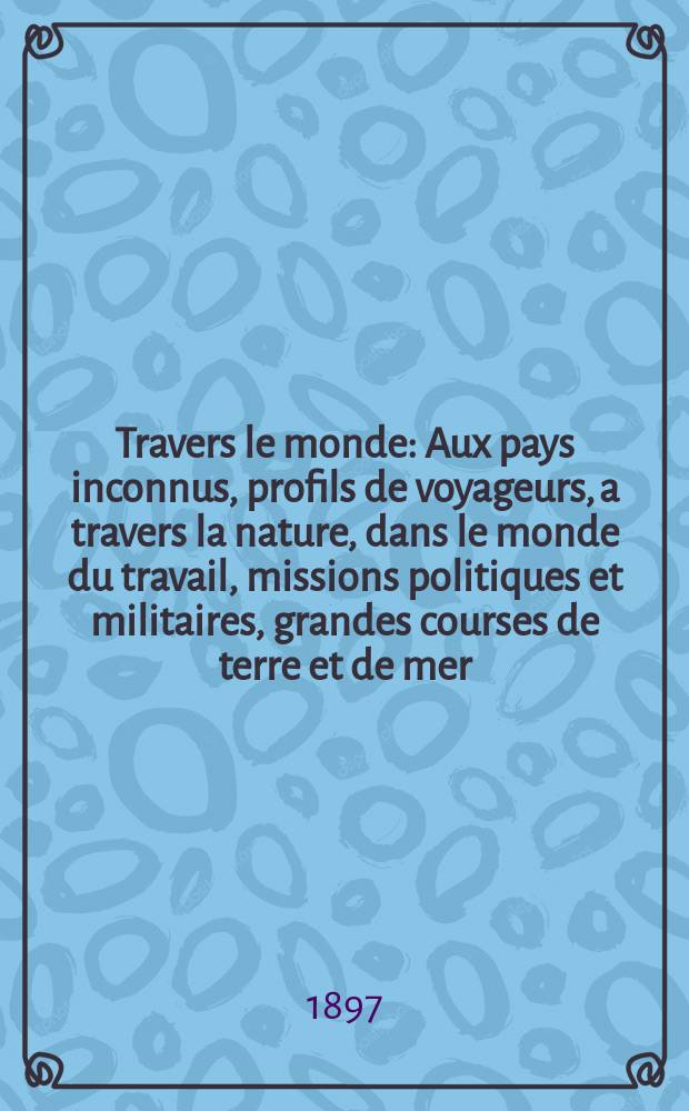 À Travers le monde : Aux pays inconnus, profils de voyageurs, a travers la nature, dans le monde du travail, missions politiques et militaires, grandes courses de terre et de mer, conseils aux voyageurs, excursions, parmi les races humaines, livres et cartes, bilan des exploration en cours, etc. N.S. Année3 1897, livr.21