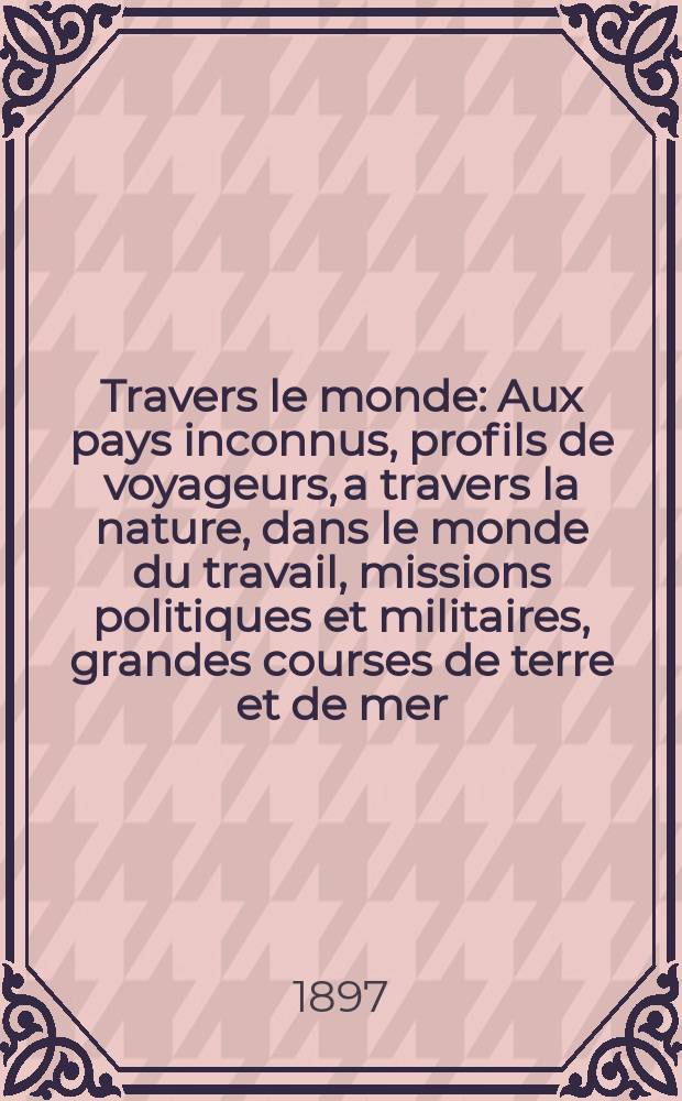 À Travers le monde : Aux pays inconnus, profils de voyageurs, a travers la nature, dans le monde du travail, missions politiques et militaires, grandes courses de terre et de mer, conseils aux voyageurs, excursions, parmi les races humaines, livres et cartes, bilan des exploration en cours, etc. N.S. Année3 1897, livr.38