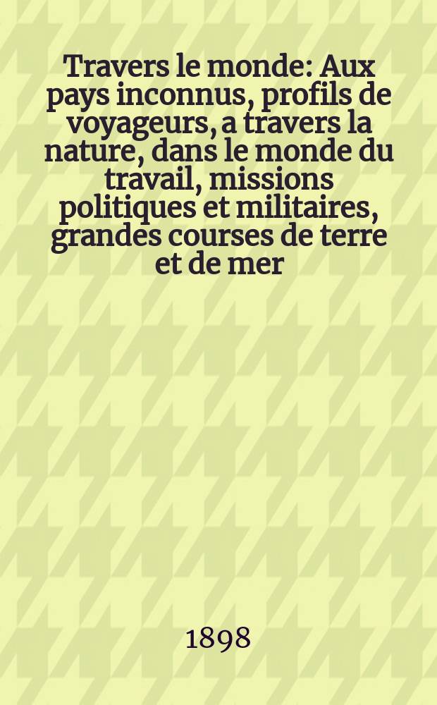 À Travers le monde : Aux pays inconnus, profils de voyageurs, a travers la nature, dans le monde du travail, missions politiques et militaires, grandes courses de terre et de mer, conseils aux voyageurs, excursions, parmi les races humaines, livres et cartes, bilan des exploration en cours, etc. N.S.[Année4] 1898, livr.8