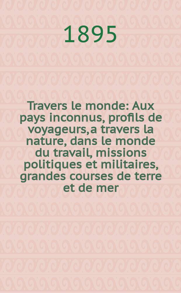 À Travers le monde : Aux pays inconnus, profils de voyageurs, a travers la nature, dans le monde du travail, missions politiques et militaires, grandes courses de terre et de mer, conseils aux voyageurs, excursions, parmi les races humaines, livres et cartes, bilan des exploration en cours, etc. N.S.[Année1] 1895, livr.38