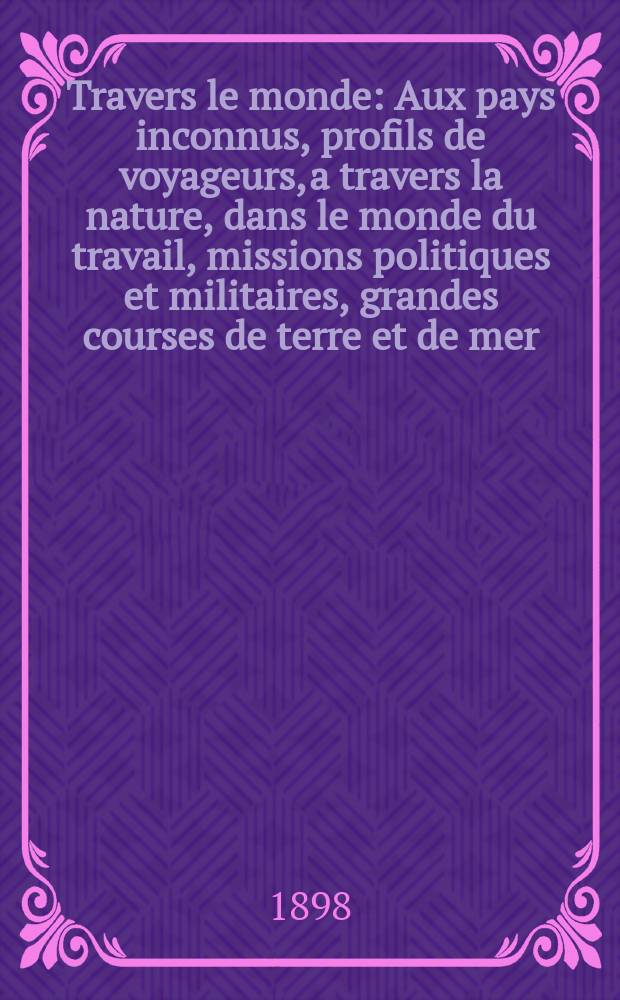 À Travers le monde : Aux pays inconnus, profils de voyageurs, a travers la nature, dans le monde du travail, missions politiques et militaires, grandes courses de terre et de mer, conseils aux voyageurs, excursions, parmi les races humaines, livres et cartes, bilan des exploration en cours, etc. N.S.[Année4] 1898, livr.26