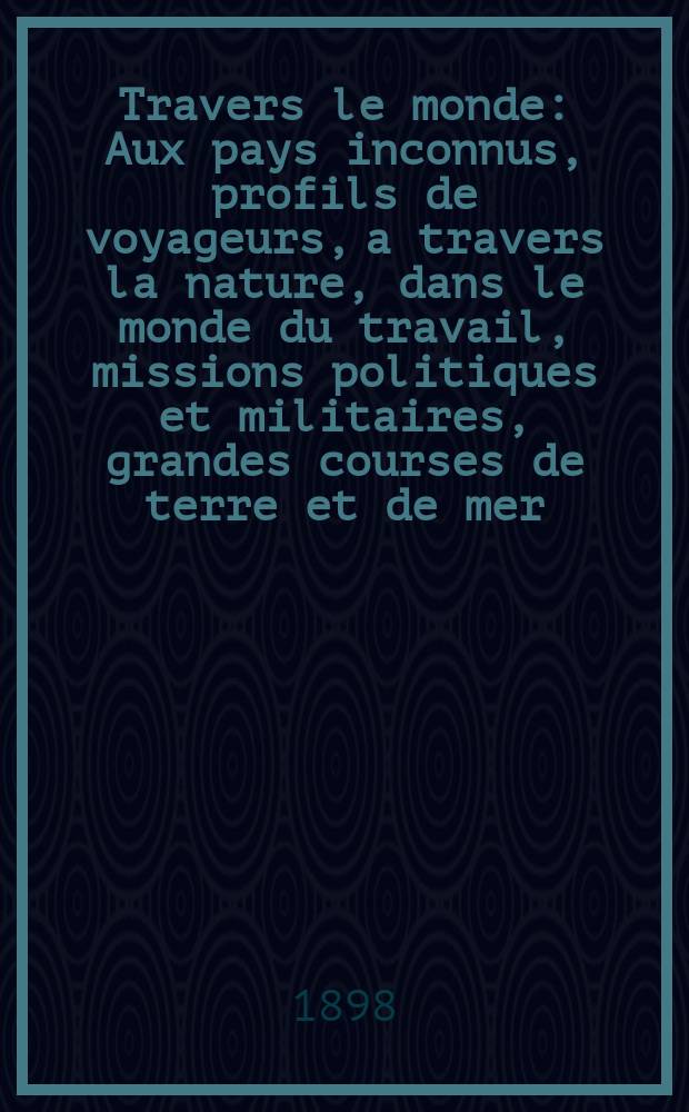 À Travers le monde : Aux pays inconnus, profils de voyageurs, a travers la nature, dans le monde du travail, missions politiques et militaires, grandes courses de terre et de mer, conseils aux voyageurs, excursions, parmi les races humaines, livres et cartes, bilan des exploration en cours, etc. N.S.[Année4] 1898, livr.28