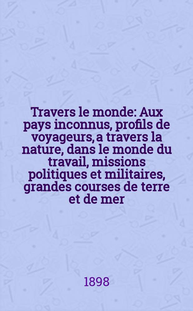 À Travers le monde : Aux pays inconnus, profils de voyageurs, a travers la nature, dans le monde du travail, missions politiques et militaires, grandes courses de terre et de mer, conseils aux voyageurs, excursions, parmi les races humaines, livres et cartes, bilan des exploration en cours, etc. N.S.[Année4] 1898, livr.32