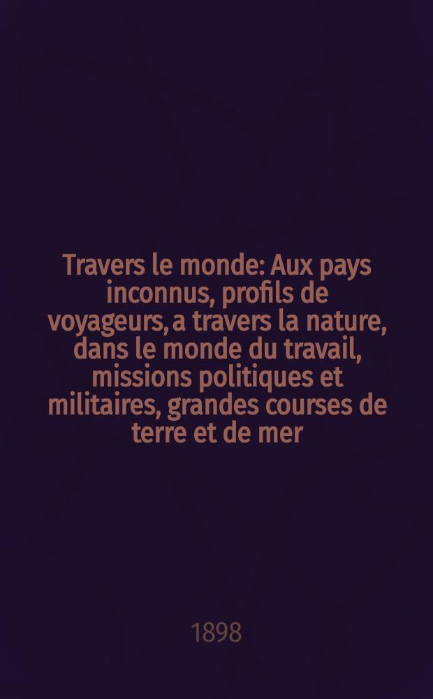 À Travers le monde : Aux pays inconnus, profils de voyageurs, a travers la nature, dans le monde du travail, missions politiques et militaires, grandes courses de terre et de mer, conseils aux voyageurs, excursions, parmi les races humaines, livres et cartes, bilan des exploration en cours, etc. N.S.[Année4] 1898, livr.38