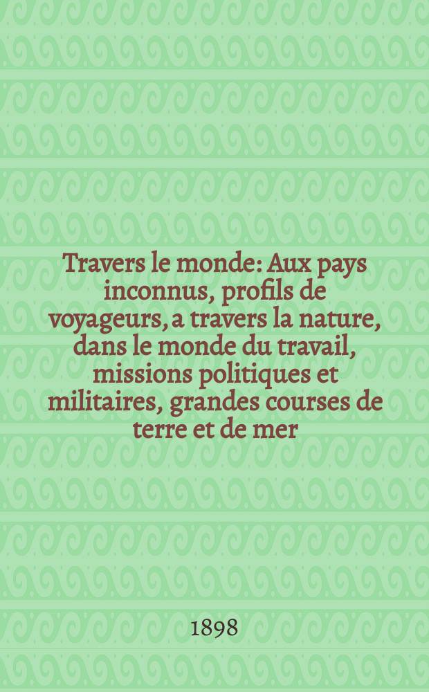 À Travers le monde : Aux pays inconnus, profils de voyageurs, a travers la nature, dans le monde du travail, missions politiques et militaires, grandes courses de terre et de mer, conseils aux voyageurs, excursions, parmi les races humaines, livres et cartes, bilan des exploration en cours, etc. N.S.[Année4] 1898, livr.53