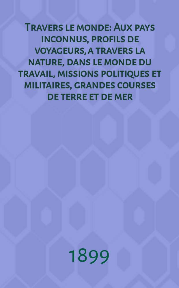 À Travers le monde : Aux pays inconnus, profils de voyageurs, a travers la nature, dans le monde du travail, missions politiques et militaires, grandes courses de terre et de mer, conseils aux voyageurs, excursions, parmi les races humaines, livres et cartes, bilan des exploration en cours, etc. N.S. Année5 1899, livr.11