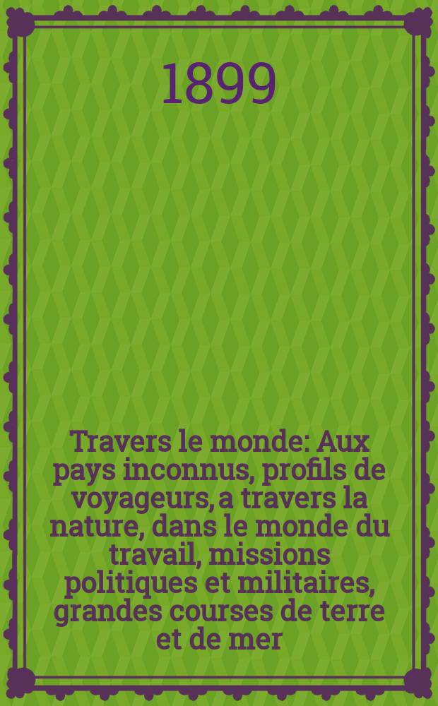 À Travers le monde : Aux pays inconnus, profils de voyageurs, a travers la nature, dans le monde du travail, missions politiques et militaires, grandes courses de terre et de mer, conseils aux voyageurs, excursions, parmi les races humaines, livres et cartes, bilan des exploration en cours, etc. N.S. Année5 1899, livr.13