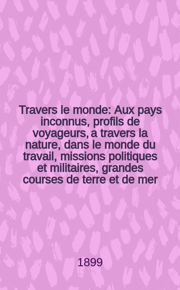 &Agrave; Travers le monde : Aux pays inconnus, profils de voyageurs, a travers la nature, dans le monde du travail, missions politiques et militaires, grandes courses de terre et de mer, conseils aux voyageurs, excursions, parmi les races humaines, livres et cartes, bilan des exploration en cours, etc. N.S. Ann&eacute;e5 1899, livr.18