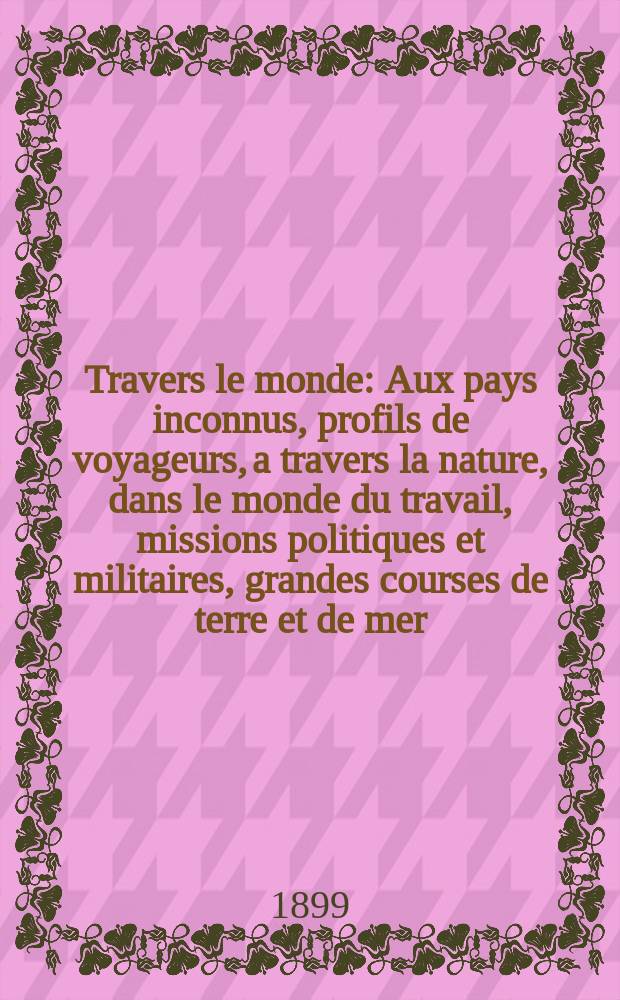 À Travers le monde : Aux pays inconnus, profils de voyageurs, a travers la nature, dans le monde du travail, missions politiques et militaires, grandes courses de terre et de mer, conseils aux voyageurs, excursions, parmi les races humaines, livres et cartes, bilan des exploration en cours, etc. N.S. Année5 1899, livr.34