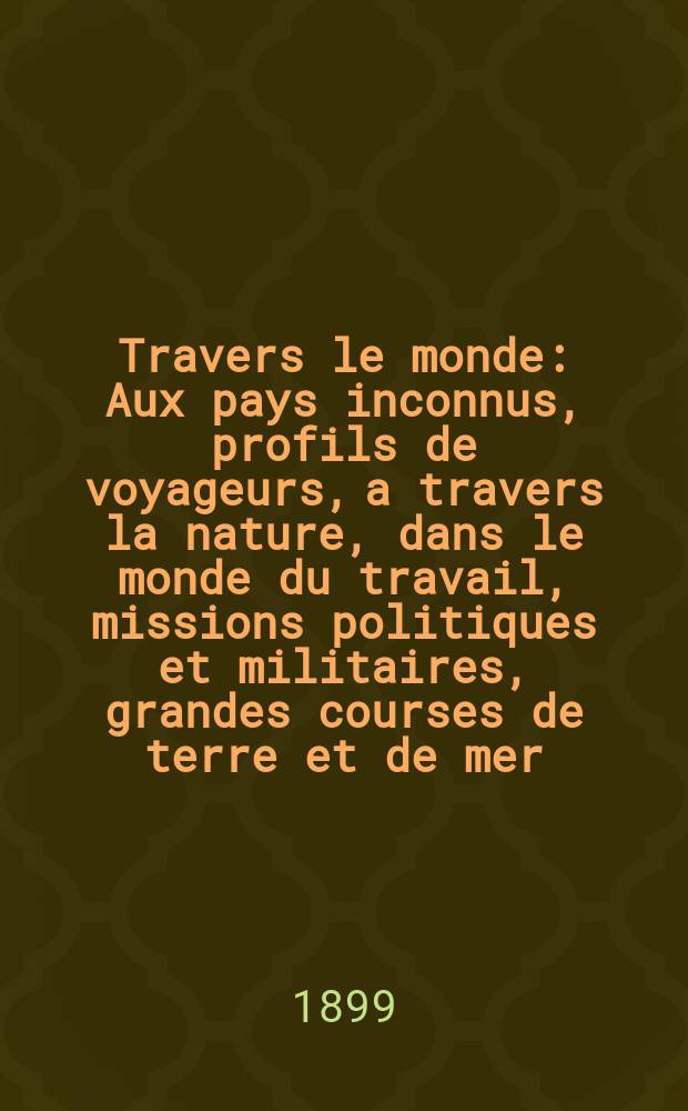 À Travers le monde : Aux pays inconnus, profils de voyageurs, a travers la nature, dans le monde du travail, missions politiques et militaires, grandes courses de terre et de mer, conseils aux voyageurs, excursions, parmi les races humaines, livres et cartes, bilan des exploration en cours, etc. N.S. Année5 1899, livr.44