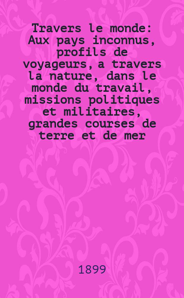À Travers le monde : Aux pays inconnus, profils de voyageurs, a travers la nature, dans le monde du travail, missions politiques et militaires, grandes courses de terre et de mer, conseils aux voyageurs, excursions, parmi les races humaines, livres et cartes, bilan des exploration en cours, etc. N.S. Année5 1899, livr.45