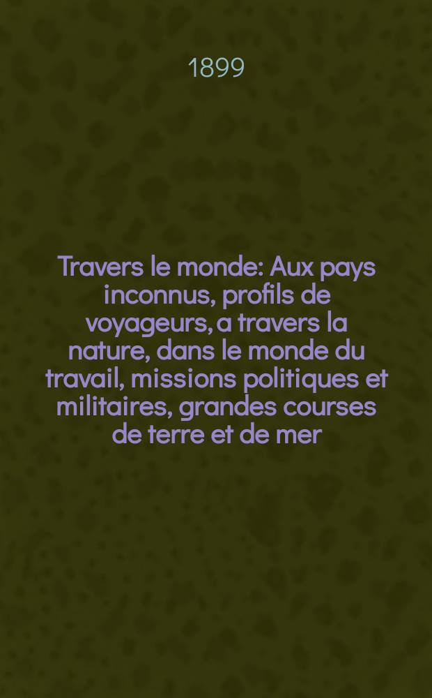 À Travers le monde : Aux pays inconnus, profils de voyageurs, a travers la nature, dans le monde du travail, missions politiques et militaires, grandes courses de terre et de mer, conseils aux voyageurs, excursions, parmi les races humaines, livres et cartes, bilan des exploration en cours, etc. N.S. Année5 1899, livr.50
