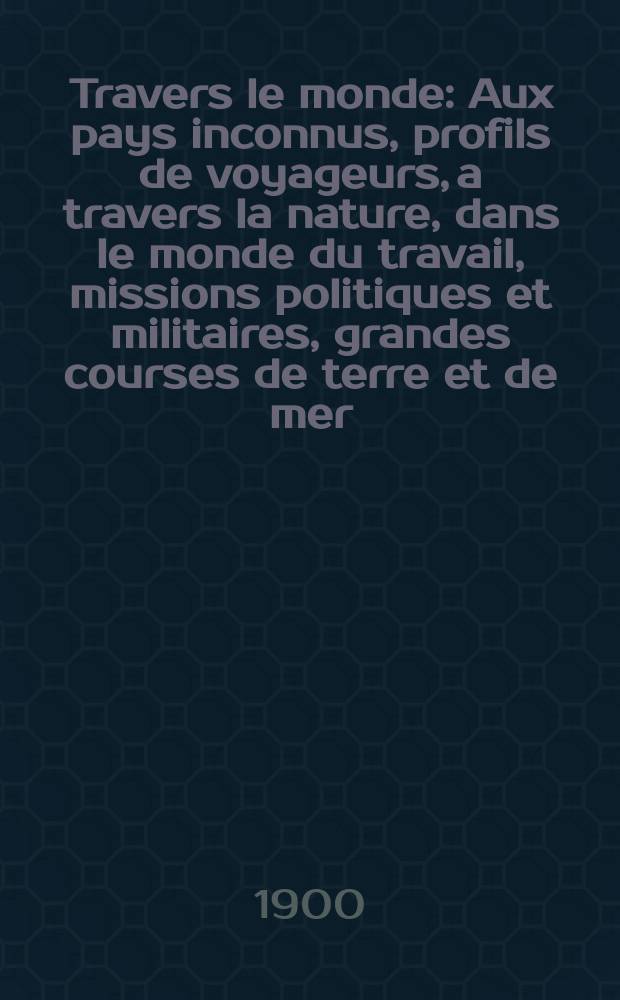 À Travers le monde : Aux pays inconnus, profils de voyageurs, a travers la nature, dans le monde du travail, missions politiques et militaires, grandes courses de terre et de mer, conseils aux voyageurs, excursions, parmi les races humaines, livres et cartes, bilan des exploration en cours, etc. N.S. Année6 1900, livr.21
