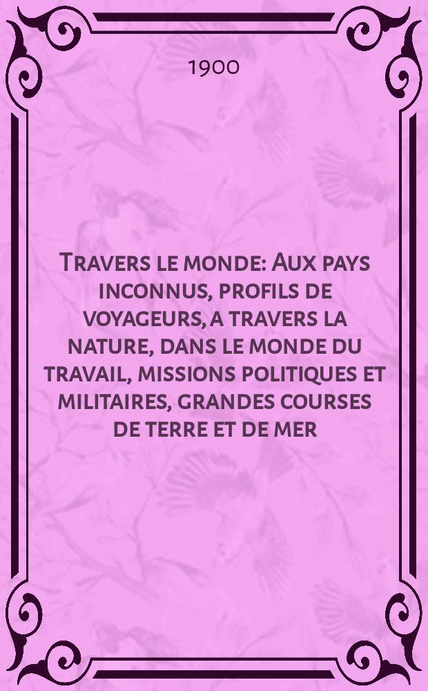 À Travers le monde : Aux pays inconnus, profils de voyageurs, a travers la nature, dans le monde du travail, missions politiques et militaires, grandes courses de terre et de mer, conseils aux voyageurs, excursions, parmi les races humaines, livres et cartes, bilan des exploration en cours, etc. N.S. Année6 1900, livr.37
