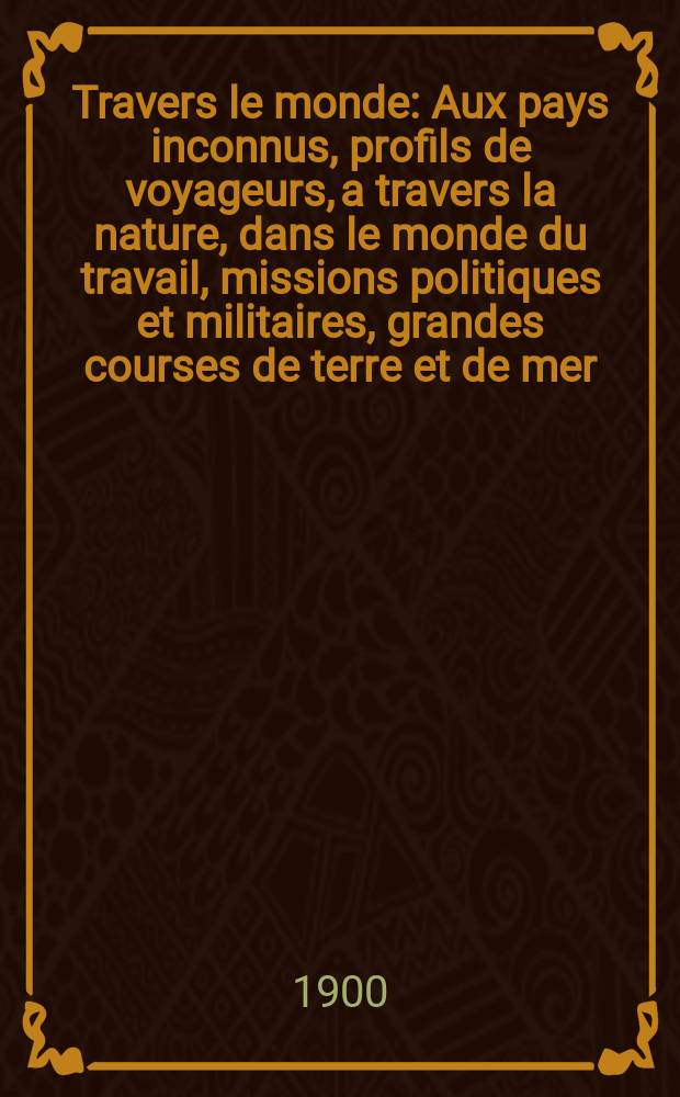 À Travers le monde : Aux pays inconnus, profils de voyageurs, a travers la nature, dans le monde du travail, missions politiques et militaires, grandes courses de terre et de mer, conseils aux voyageurs, excursions, parmi les races humaines, livres et cartes, bilan des exploration en cours, etc. N.S. Année6 1900, livr.47