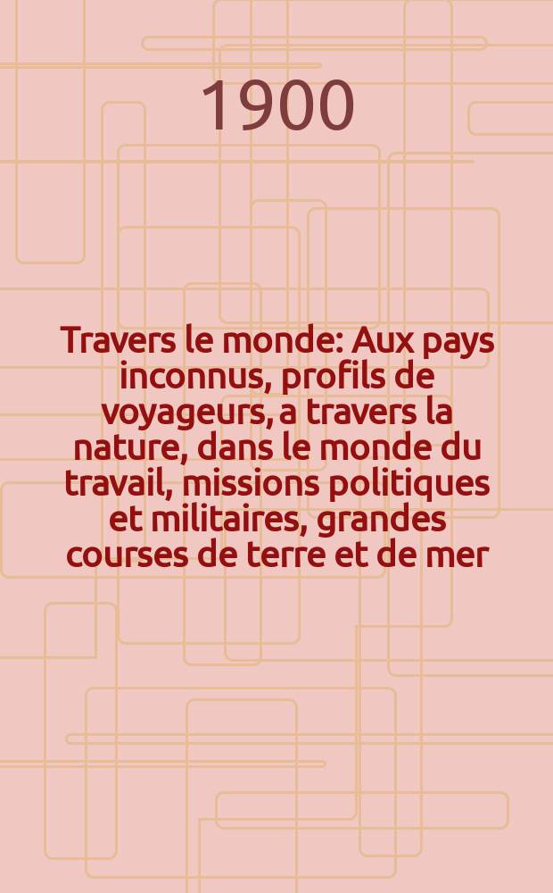 À Travers le monde : Aux pays inconnus, profils de voyageurs, a travers la nature, dans le monde du travail, missions politiques et militaires, grandes courses de terre et de mer, conseils aux voyageurs, excursions, parmi les races humaines, livres et cartes, bilan des exploration en cours, etc. N.S. Année6 1900, livr.50