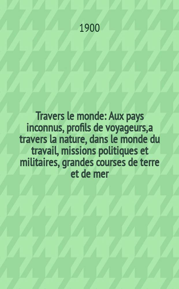 À Travers le monde : Aux pays inconnus, profils de voyageurs, a travers la nature, dans le monde du travail, missions politiques et militaires, grandes courses de terre et de mer, conseils aux voyageurs, excursions, parmi les races humaines, livres et cartes, bilan des exploration en cours, etc. N.S. Année6 1900, livr.51