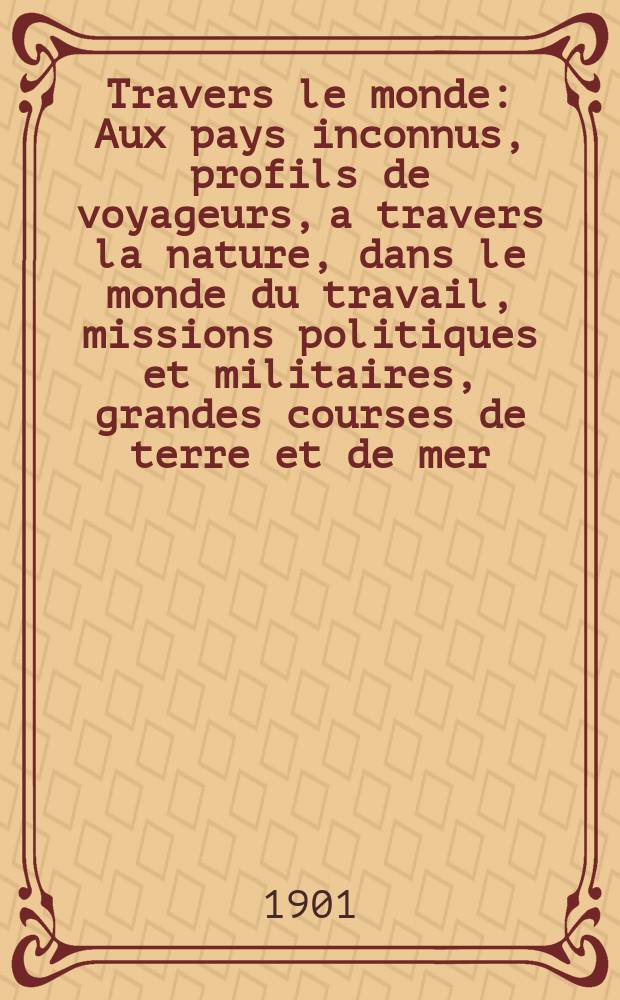&Agrave; Travers le monde : Aux pays inconnus, profils de voyageurs, a travers la nature, dans le monde du travail, missions politiques et militaires, grandes courses de terre et de mer, conseils aux voyageurs, excursions, parmi les races humaines, livres et cartes, bilan des exploration en cours, etc. N.S. Ann&eacute;e7 1901, livr.5