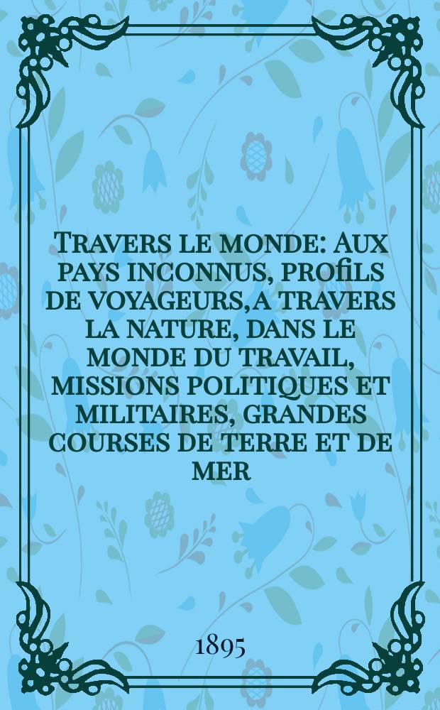 À Travers le monde : Aux pays inconnus, profils de voyageurs, a travers la nature, dans le monde du travail, missions politiques et militaires, grandes courses de terre et de mer, conseils aux voyageurs, excursions, parmi les races humaines, livres et cartes, bilan des exploration en cours, etc. N.S.[Année1] 1895, livr.24