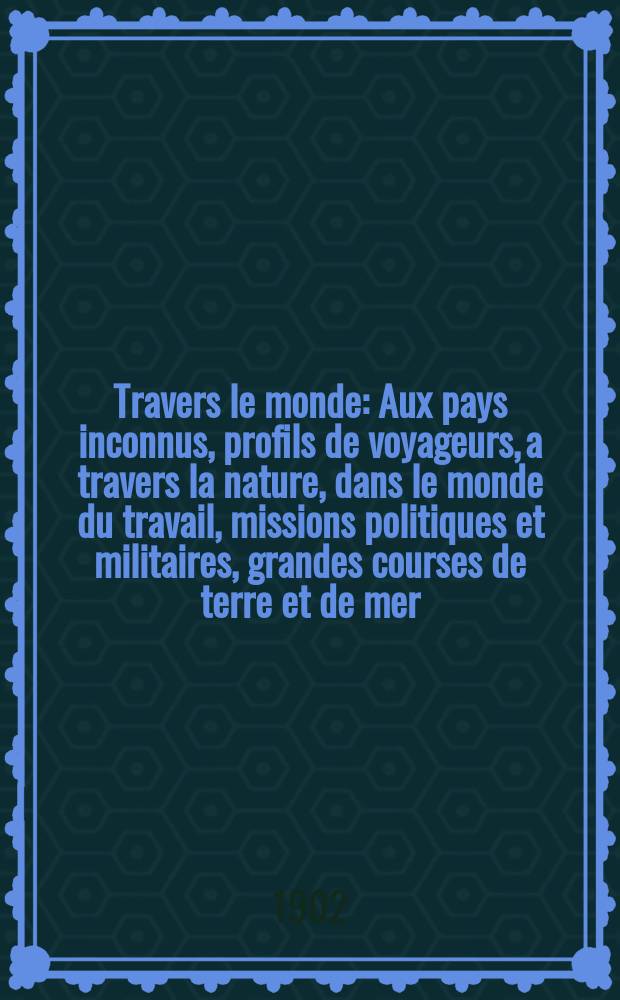 &Agrave; Travers le monde : Aux pays inconnus, profils de voyageurs, a travers la nature, dans le monde du travail, missions politiques et militaires, grandes courses de terre et de mer, conseils aux voyageurs, excursions, parmi les races humaines, livres et cartes, bilan des exploration en cours, etc. N.S. Ann&eacute;e 8 1902, livr.4