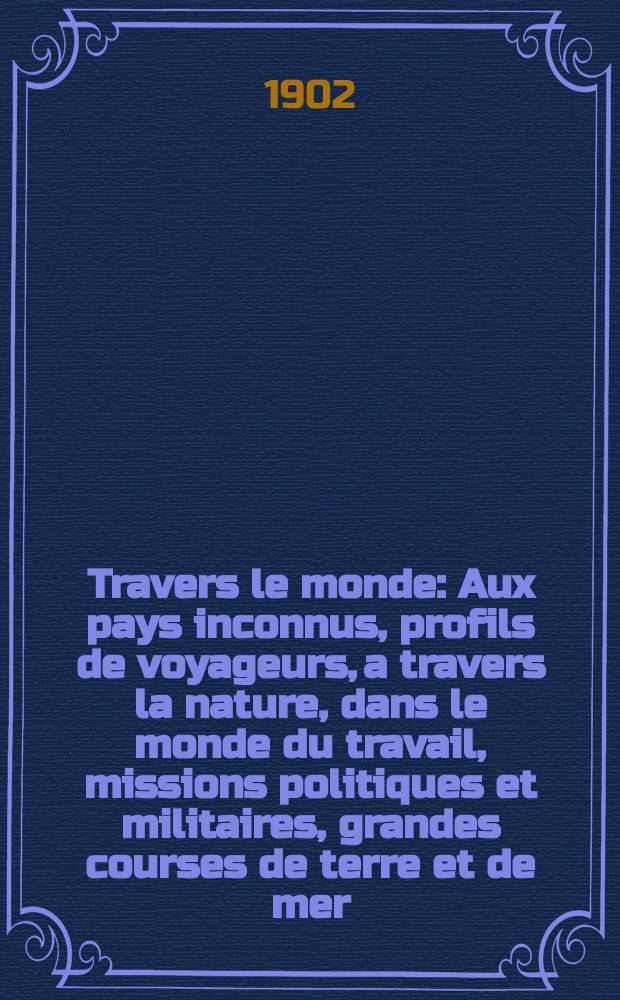 À Travers le monde : Aux pays inconnus, profils de voyageurs, a travers la nature, dans le monde du travail, missions politiques et militaires, grandes courses de terre et de mer, conseils aux voyageurs, excursions, parmi les races humaines, livres et cartes, bilan des exploration en cours, etc. N.S. Année 8 1902, livr.9