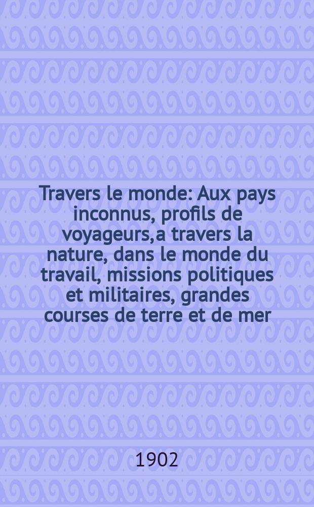 À Travers le monde : Aux pays inconnus, profils de voyageurs, a travers la nature, dans le monde du travail, missions politiques et militaires, grandes courses de terre et de mer, conseils aux voyageurs, excursions, parmi les races humaines, livres et cartes, bilan des exploration en cours, etc. N.S. Année 8 1902, livr.42