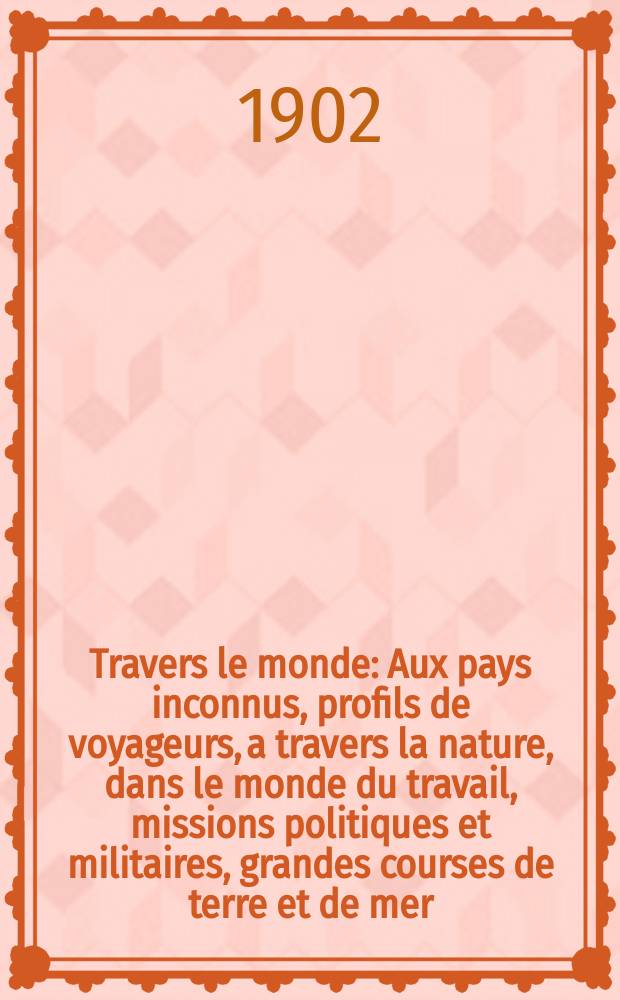 À Travers le monde : Aux pays inconnus, profils de voyageurs, a travers la nature, dans le monde du travail, missions politiques et militaires, grandes courses de terre et de mer, conseils aux voyageurs, excursions, parmi les races humaines, livres et cartes, bilan des exploration en cours, etc. N.S. Année 8 1902, livr.46